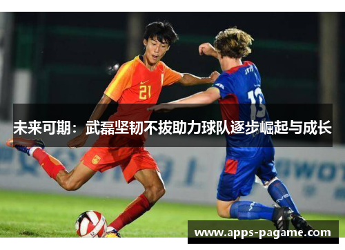 未来可期：武磊坚韧不拔助力球队逐步崛起与成长