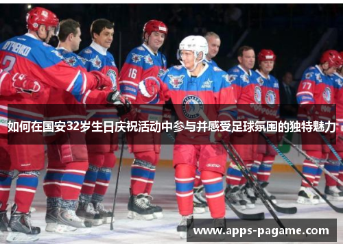 如何在国安32岁生日庆祝活动中参与并感受足球氛围的独特魅力