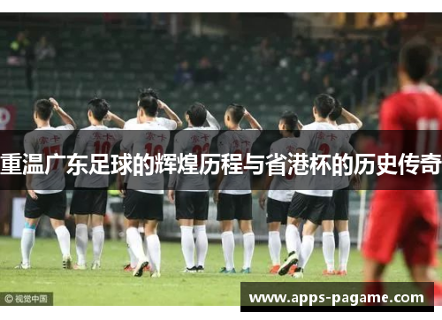重温广东足球的辉煌历程与省港杯的历史传奇 重温广东足球的辉煌历程与省港杯的历史传奇