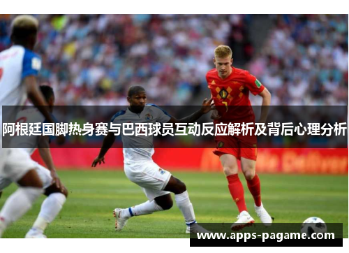 阿根廷国脚热身赛与巴西球员互动反应解析及背后心理分析