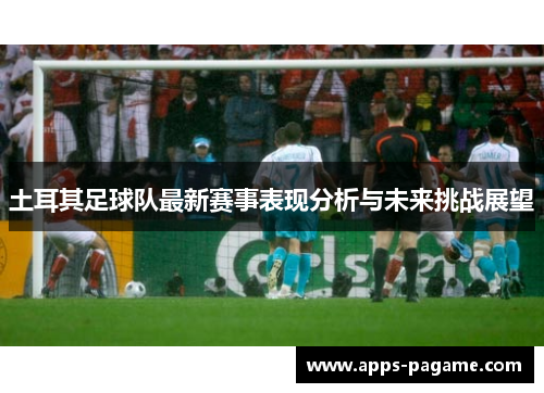 土耳其足球队最新赛事表现分析与未来挑战展望 土耳其足球队最新赛事表现分析与未来挑战展望