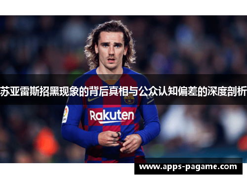 苏亚雷斯招黑现象的背后真相与公众认知偏差的深度剖析