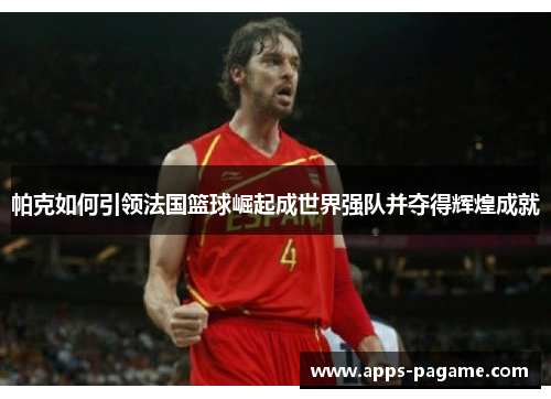 帕克如何引领法国篮球崛起成世界强队并夺得辉煌成就