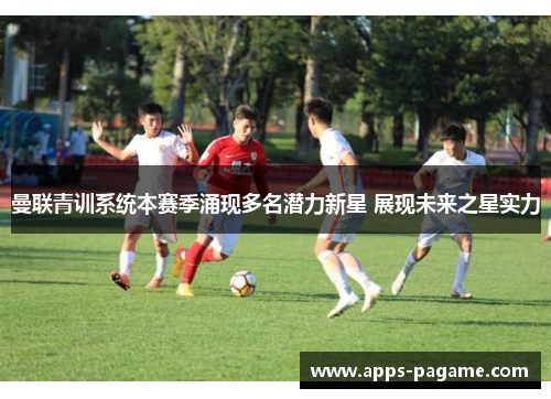 曼联青训系统本赛季涌现多名潜力新星 展现未来之星实力 曼联青训系统本赛季涌现多名潜力新星 展现未来之星实力