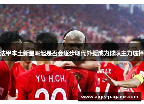 法甲本土新星崛起是否会逐步取代外援成为球队主力选择 法甲本土新星崛起是否会逐步取代外援成为球队主力选择