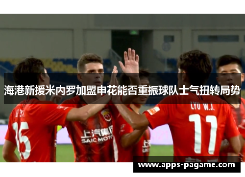 海港新援米内罗加盟申花能否重振球队士气扭转局势 海港新援米内罗加盟申花能否重振球队士气扭转局势