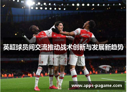 英超球员间交流推动战术创新与发展新趋势 英超球员间交流推动战术创新与发展新趋势
