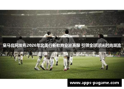 皇马官网发布2026年北美行新款商业巡赛服 引领全球球迷时尚潮流 皇马官网发布2026年北美行新款商业巡赛服 引领全球球迷时尚潮流