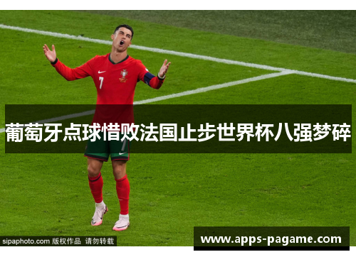 葡萄牙点球惜败法国止步世界杯八强梦碎 葡萄牙点球惜败法国止步世界杯八强梦碎
