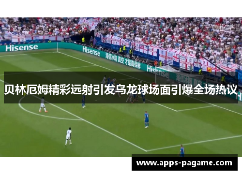 贝林厄姆精彩远射引发乌龙球场面引爆全场热议 贝林厄姆精彩远射引发乌龙球场面引爆全场热议