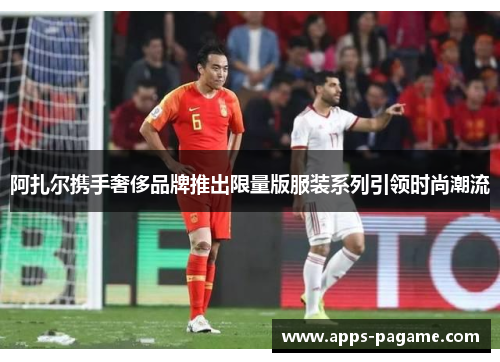 阿扎尔携手奢侈品牌推出限量版服装系列引领时尚潮流