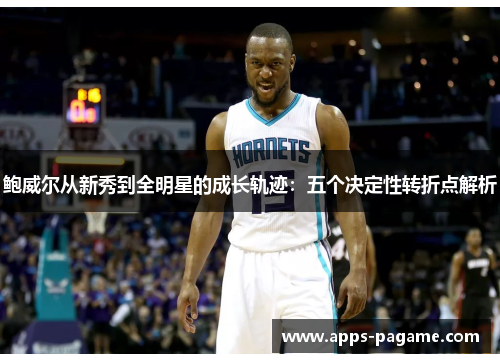 鲍威尔从新秀到全明星的成长轨迹：五个决定性转折点解析