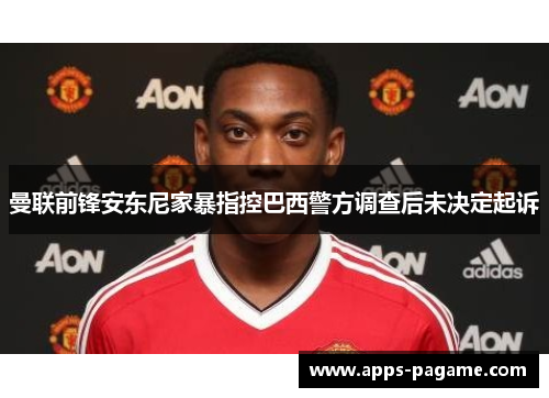 曼联前锋安东尼家暴指控巴西警方调查后未决定起诉
